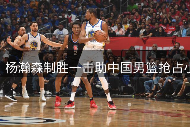 杨瀚森制胜一击助中国男篮抢占小组出线先机